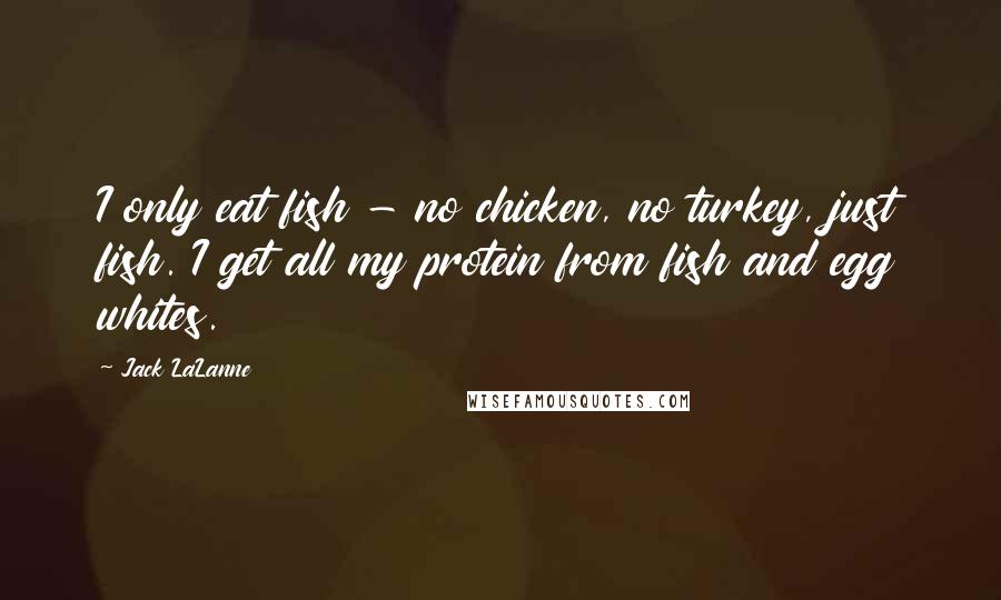 Jack LaLanne Quotes: I only eat fish - no chicken, no turkey, just fish. I get all my protein from fish and egg whites.