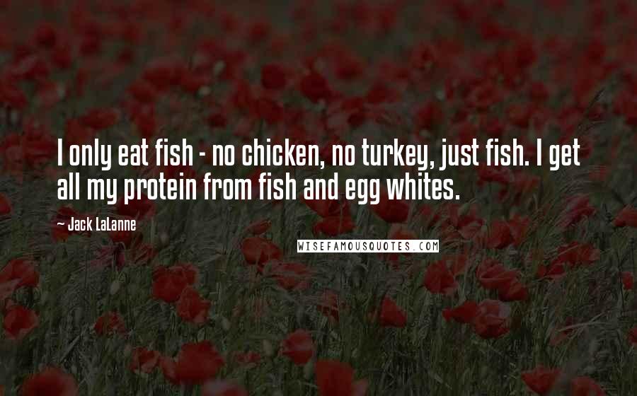 Jack LaLanne Quotes: I only eat fish - no chicken, no turkey, just fish. I get all my protein from fish and egg whites.