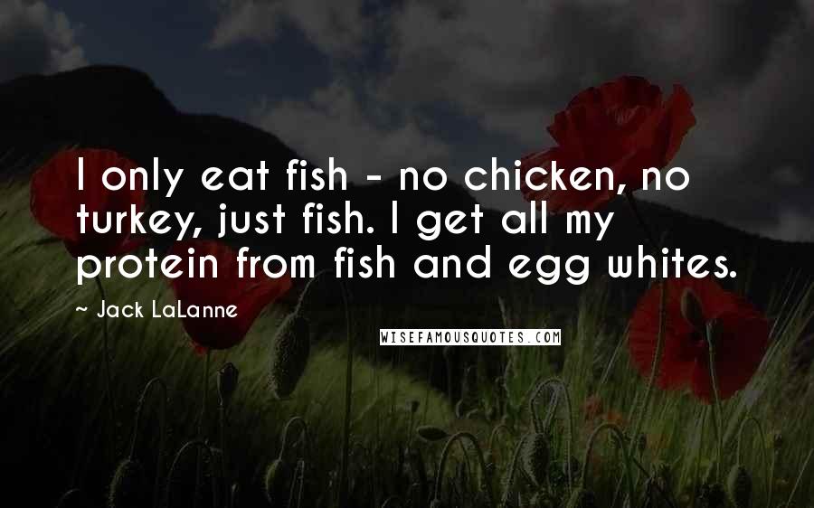 Jack LaLanne Quotes: I only eat fish - no chicken, no turkey, just fish. I get all my protein from fish and egg whites.