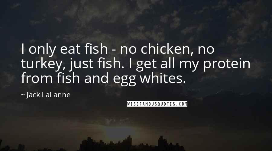 Jack LaLanne Quotes: I only eat fish - no chicken, no turkey, just fish. I get all my protein from fish and egg whites.