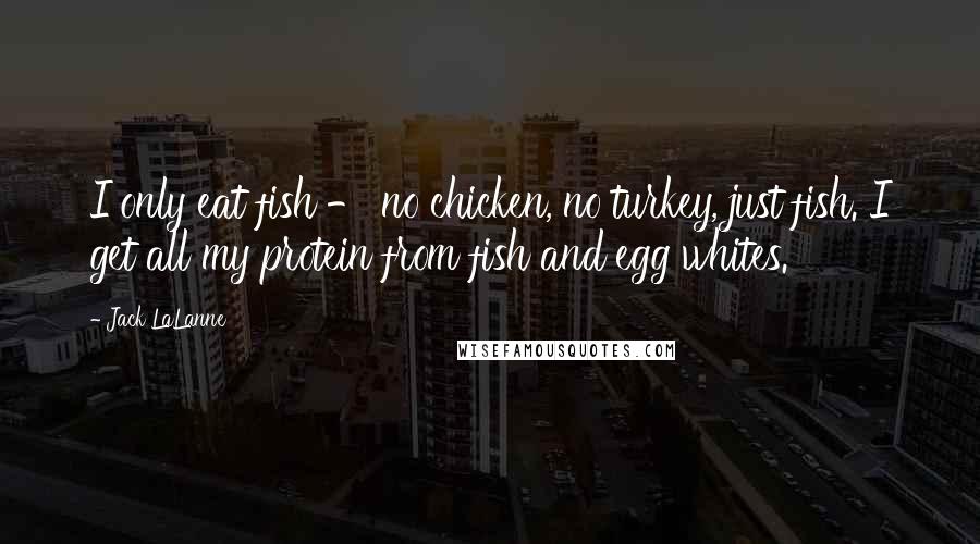 Jack LaLanne Quotes: I only eat fish - no chicken, no turkey, just fish. I get all my protein from fish and egg whites.