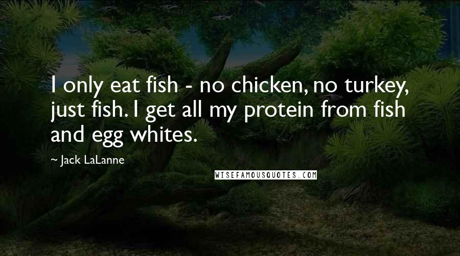 Jack LaLanne Quotes: I only eat fish - no chicken, no turkey, just fish. I get all my protein from fish and egg whites.