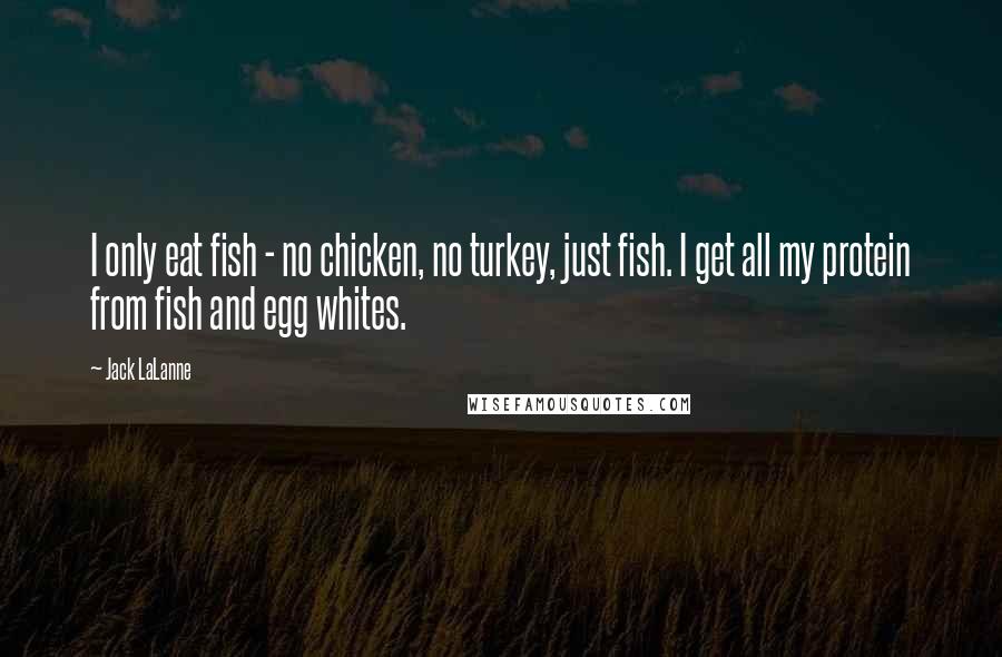 Jack LaLanne Quotes: I only eat fish - no chicken, no turkey, just fish. I get all my protein from fish and egg whites.