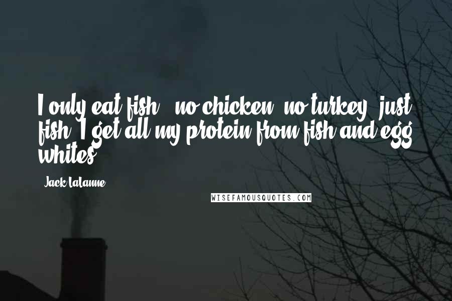 Jack LaLanne Quotes: I only eat fish - no chicken, no turkey, just fish. I get all my protein from fish and egg whites.