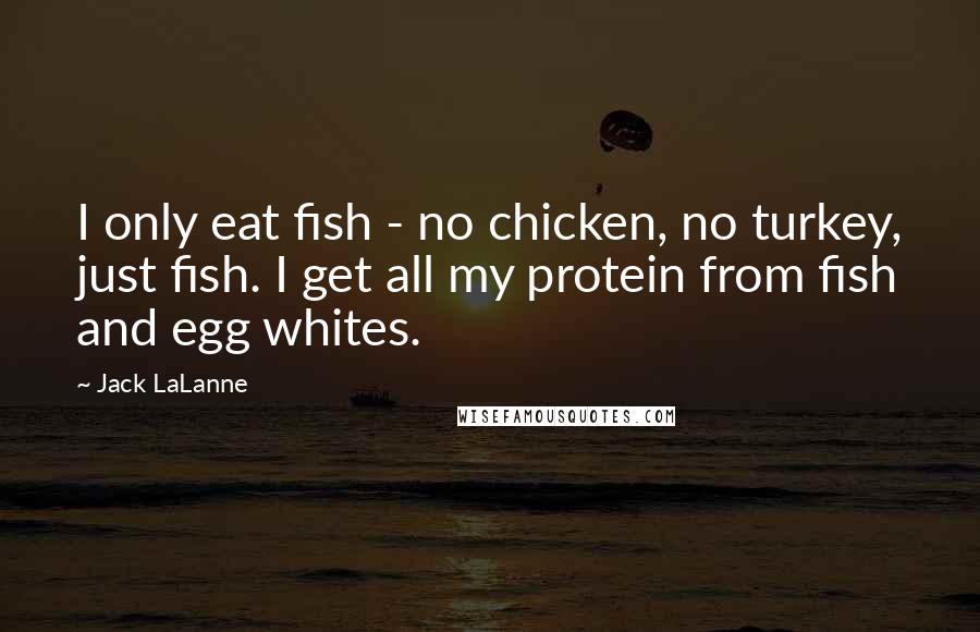 Jack LaLanne Quotes: I only eat fish - no chicken, no turkey, just fish. I get all my protein from fish and egg whites.