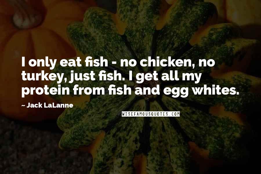 Jack LaLanne Quotes: I only eat fish - no chicken, no turkey, just fish. I get all my protein from fish and egg whites.