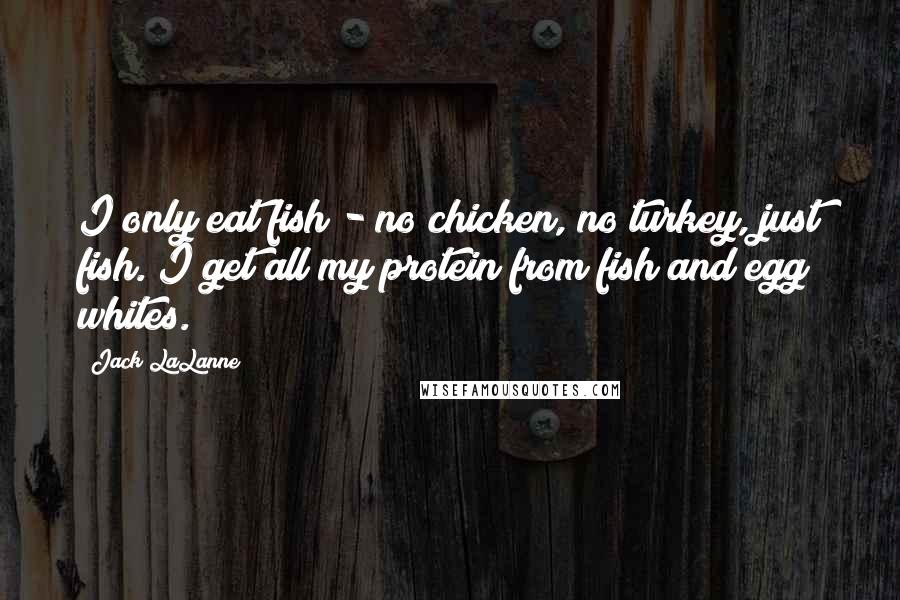 Jack LaLanne Quotes: I only eat fish - no chicken, no turkey, just fish. I get all my protein from fish and egg whites.