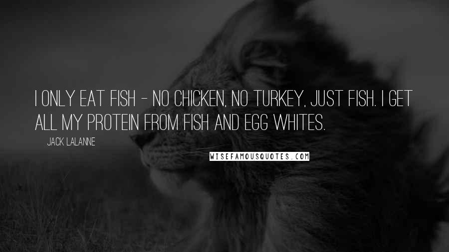 Jack LaLanne Quotes: I only eat fish - no chicken, no turkey, just fish. I get all my protein from fish and egg whites.