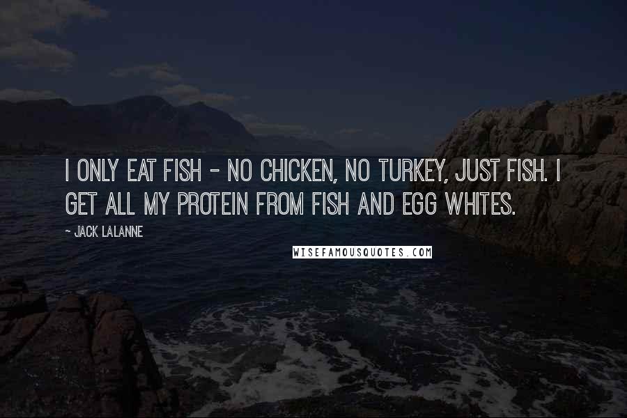 Jack LaLanne Quotes: I only eat fish - no chicken, no turkey, just fish. I get all my protein from fish and egg whites.