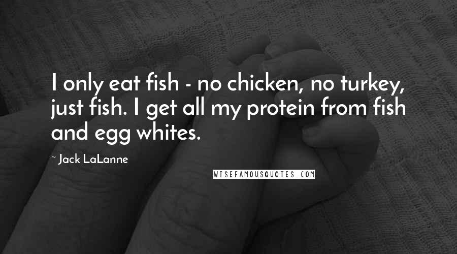 Jack LaLanne Quotes: I only eat fish - no chicken, no turkey, just fish. I get all my protein from fish and egg whites.