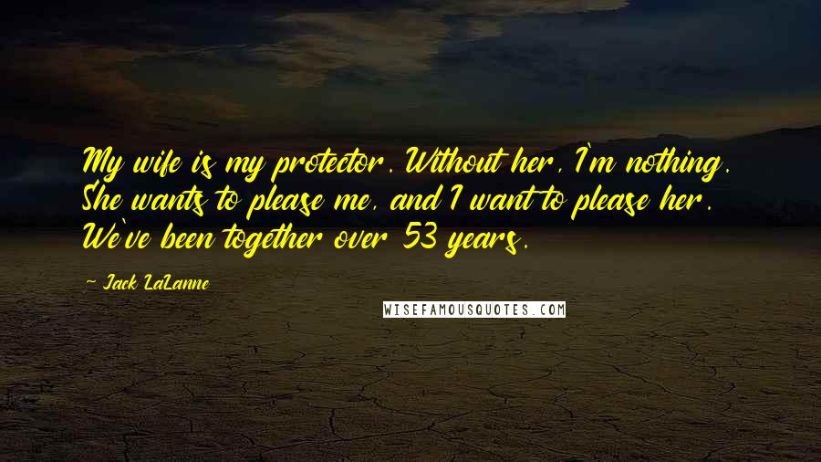 Jack LaLanne Quotes: My wife is my protector. Without her, I'm nothing. She wants to please me, and I want to please her. We've been together over 53 years.