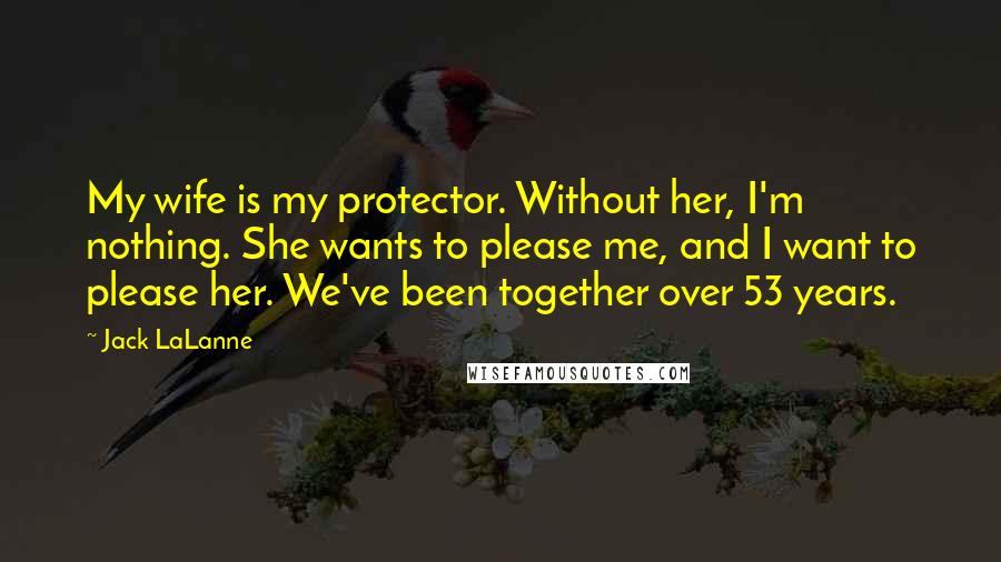 Jack LaLanne Quotes: My wife is my protector. Without her, I'm nothing. She wants to please me, and I want to please her. We've been together over 53 years.
