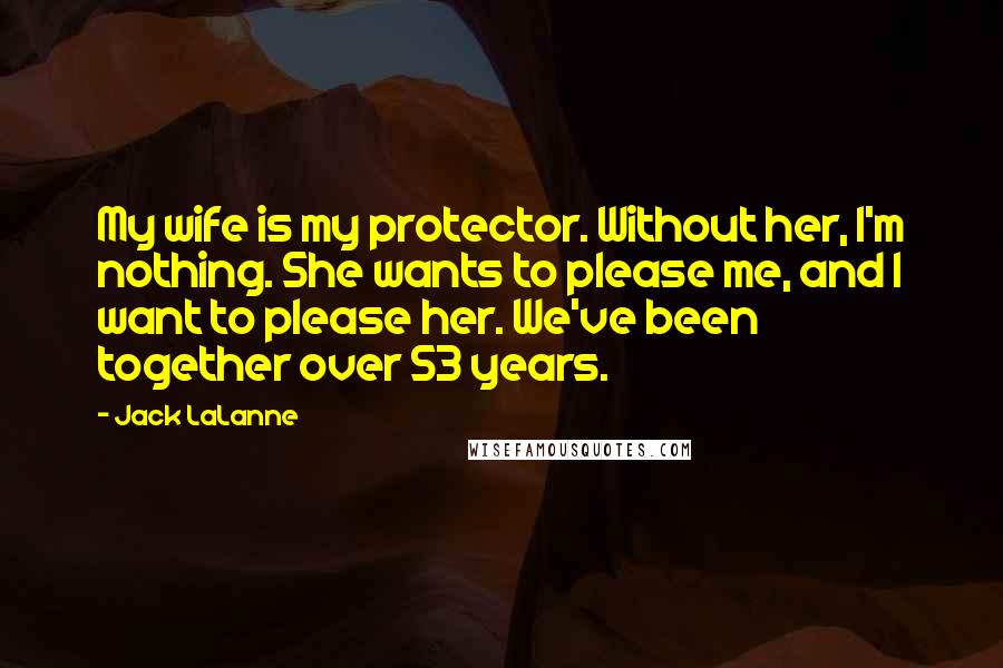 Jack LaLanne Quotes: My wife is my protector. Without her, I'm nothing. She wants to please me, and I want to please her. We've been together over 53 years.