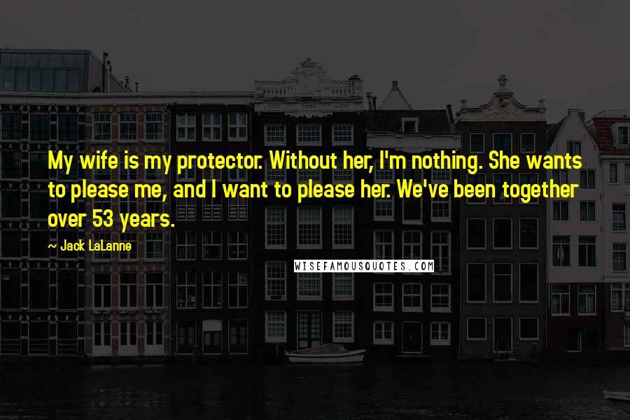 Jack LaLanne Quotes: My wife is my protector. Without her, I'm nothing. She wants to please me, and I want to please her. We've been together over 53 years.