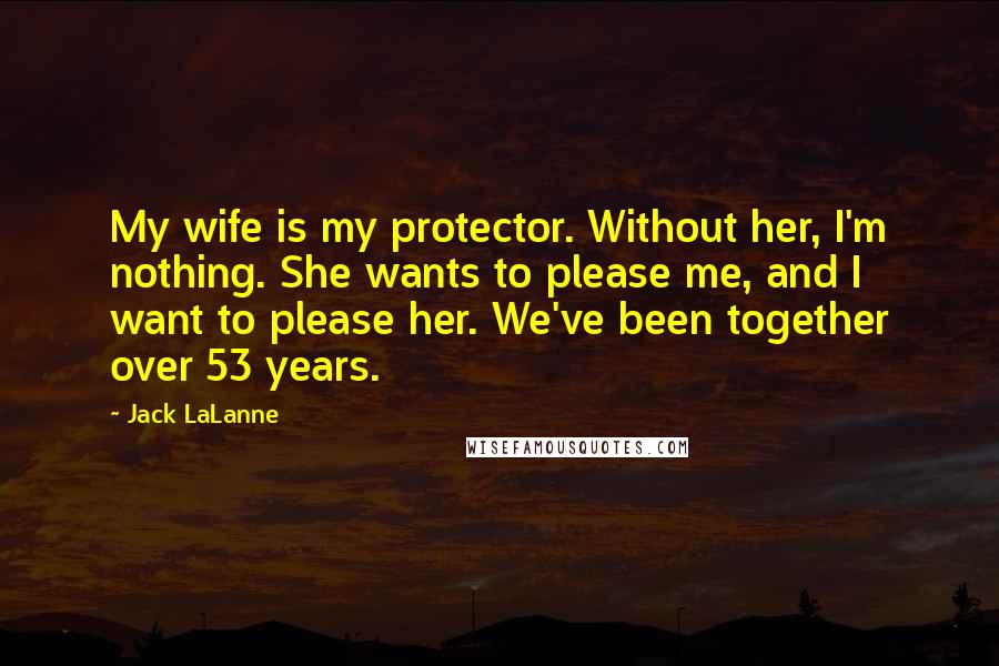 Jack LaLanne Quotes: My wife is my protector. Without her, I'm nothing. She wants to please me, and I want to please her. We've been together over 53 years.