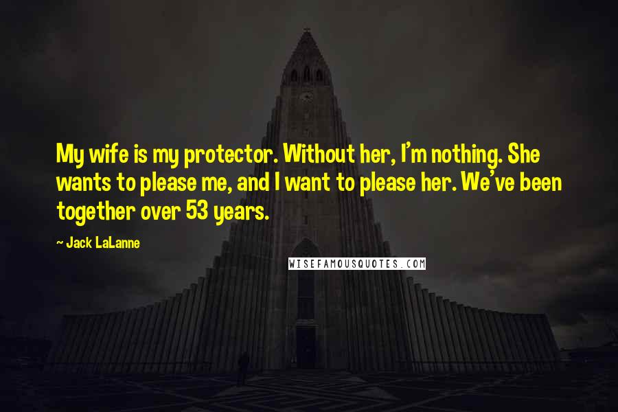 Jack LaLanne Quotes: My wife is my protector. Without her, I'm nothing. She wants to please me, and I want to please her. We've been together over 53 years.