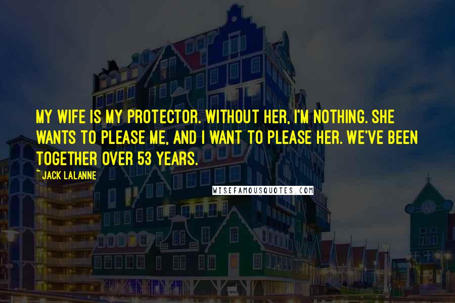 Jack LaLanne Quotes: My wife is my protector. Without her, I'm nothing. She wants to please me, and I want to please her. We've been together over 53 years.