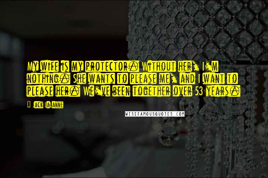 Jack LaLanne Quotes: My wife is my protector. Without her, I'm nothing. She wants to please me, and I want to please her. We've been together over 53 years.