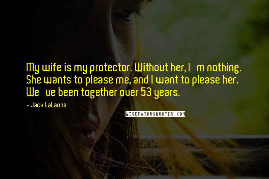 Jack LaLanne Quotes: My wife is my protector. Without her, I'm nothing. She wants to please me, and I want to please her. We've been together over 53 years.
