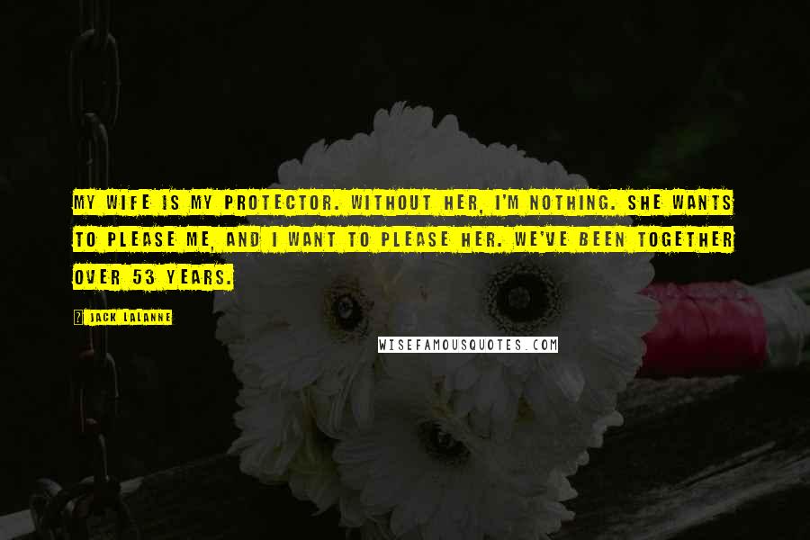 Jack LaLanne Quotes: My wife is my protector. Without her, I'm nothing. She wants to please me, and I want to please her. We've been together over 53 years.