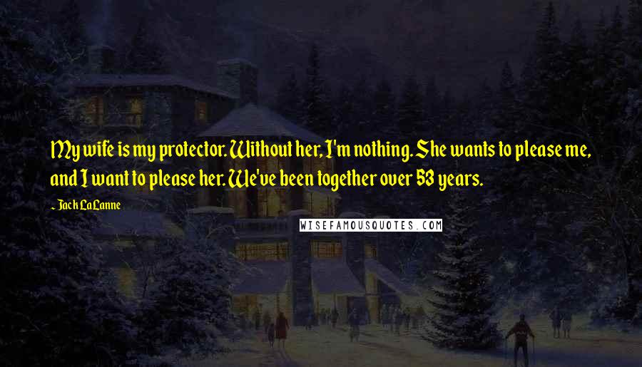 Jack LaLanne Quotes: My wife is my protector. Without her, I'm nothing. She wants to please me, and I want to please her. We've been together over 53 years.