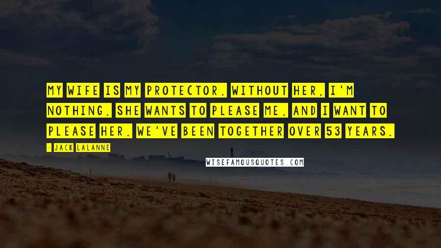 Jack LaLanne Quotes: My wife is my protector. Without her, I'm nothing. She wants to please me, and I want to please her. We've been together over 53 years.