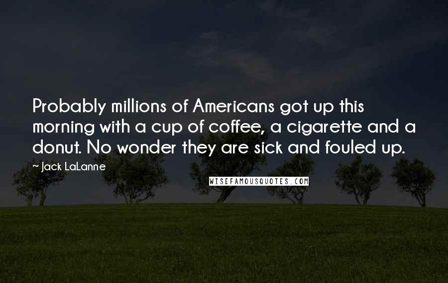 Jack LaLanne Quotes: Probably millions of Americans got up this morning with a cup of coffee, a cigarette and a donut. No wonder they are sick and fouled up.