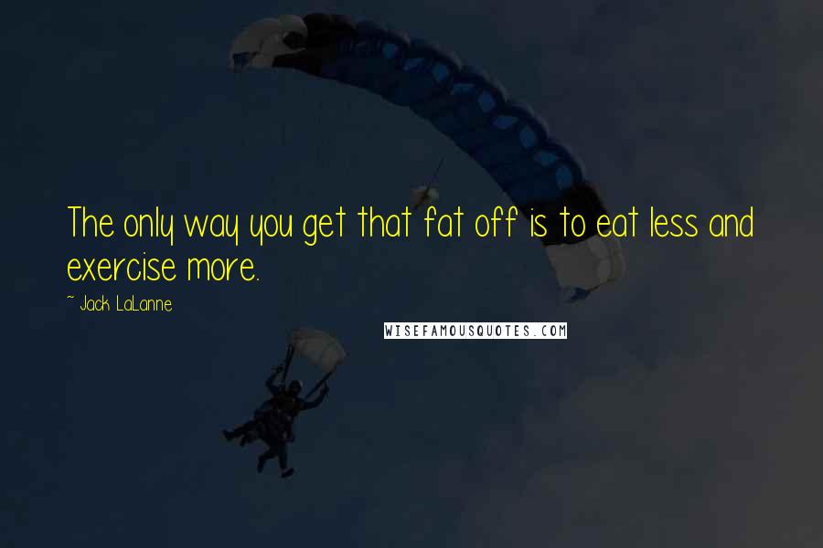 Jack LaLanne Quotes: The only way you get that fat off is to eat less and exercise more.