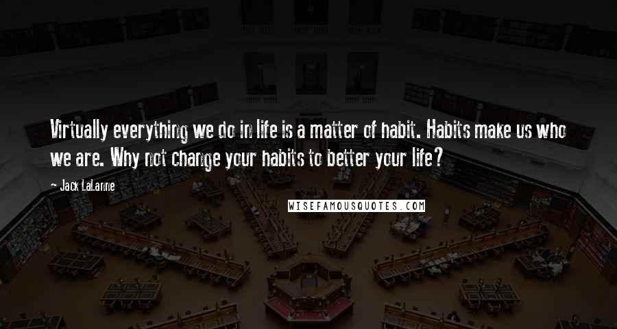 Jack LaLanne Quotes: Virtually everything we do in life is a matter of habit. Habits make us who we are. Why not change your habits to better your life?