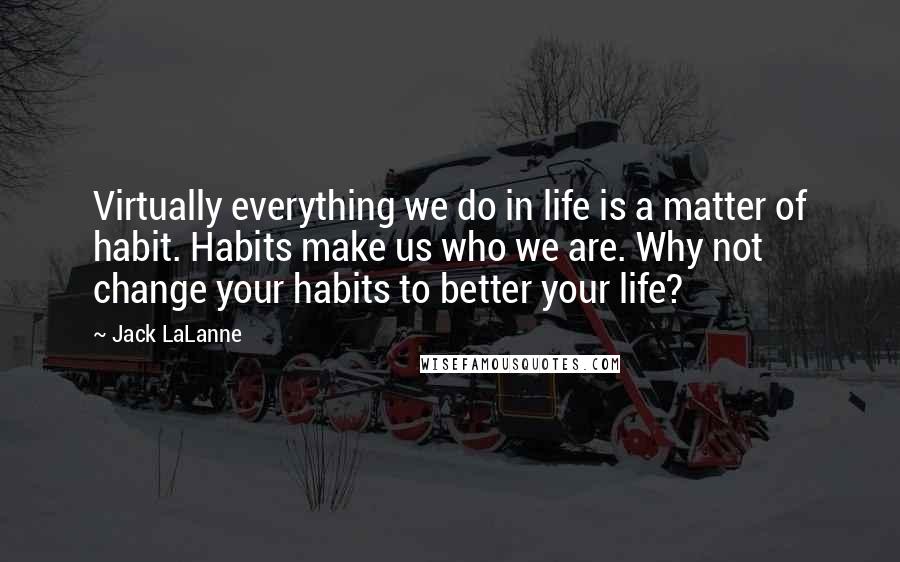 Jack LaLanne Quotes: Virtually everything we do in life is a matter of habit. Habits make us who we are. Why not change your habits to better your life?