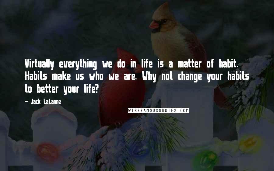 Jack LaLanne Quotes: Virtually everything we do in life is a matter of habit. Habits make us who we are. Why not change your habits to better your life?