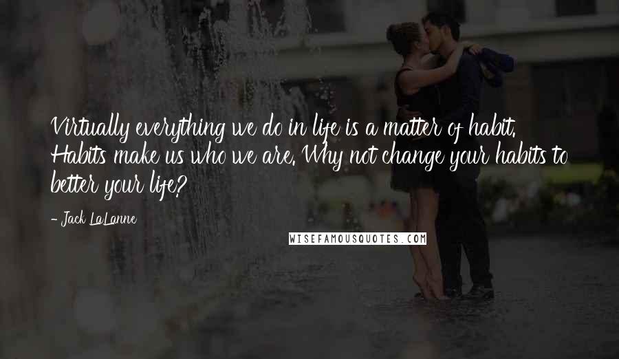Jack LaLanne Quotes: Virtually everything we do in life is a matter of habit. Habits make us who we are. Why not change your habits to better your life?