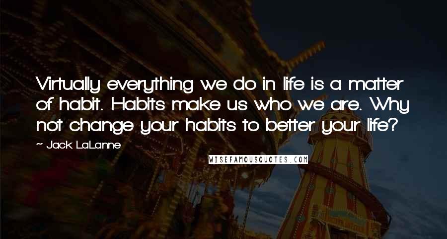 Jack LaLanne Quotes: Virtually everything we do in life is a matter of habit. Habits make us who we are. Why not change your habits to better your life?