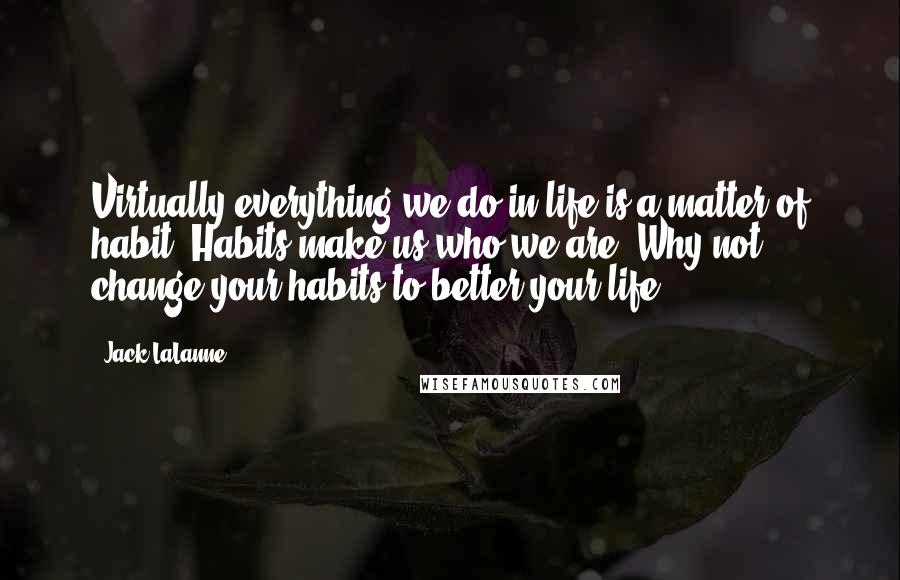 Jack LaLanne Quotes: Virtually everything we do in life is a matter of habit. Habits make us who we are. Why not change your habits to better your life?