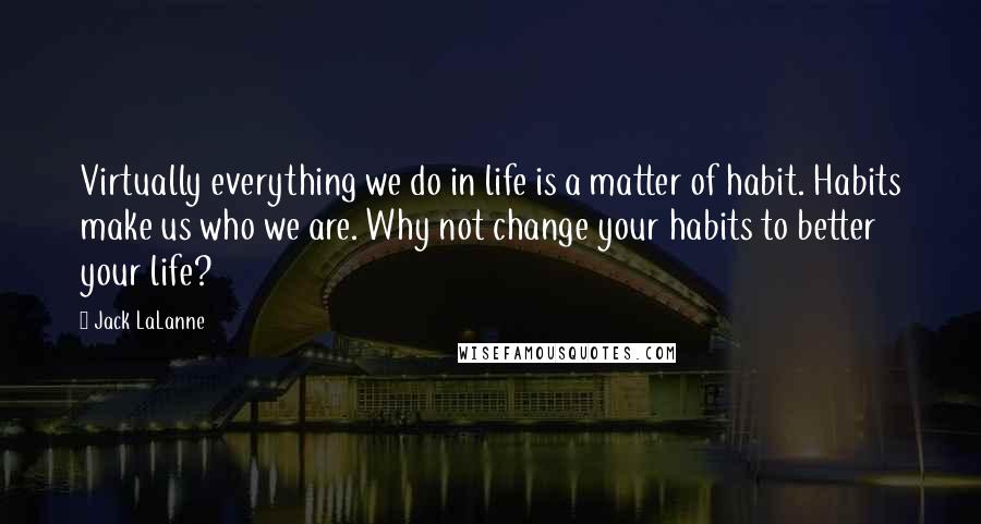 Jack LaLanne Quotes: Virtually everything we do in life is a matter of habit. Habits make us who we are. Why not change your habits to better your life?