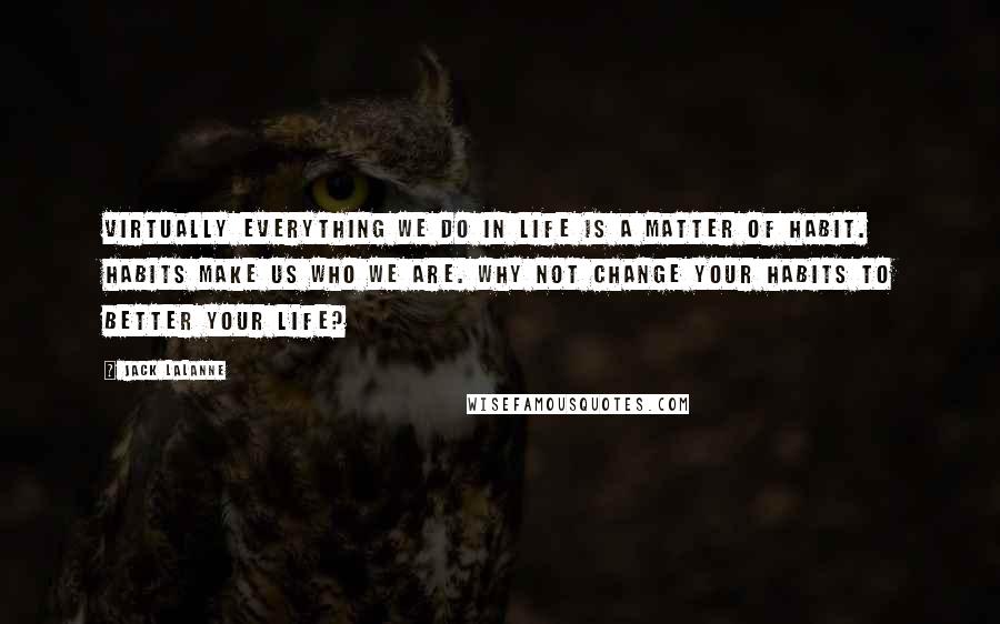 Jack LaLanne Quotes: Virtually everything we do in life is a matter of habit. Habits make us who we are. Why not change your habits to better your life?