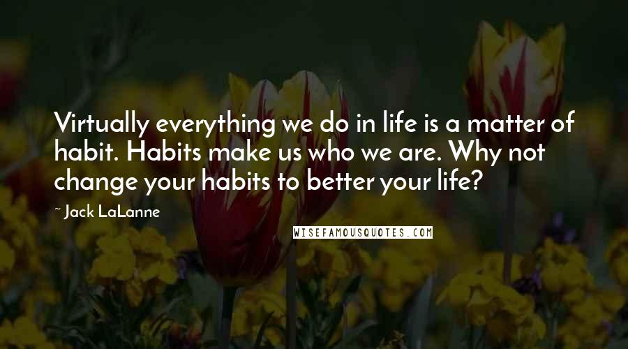 Jack LaLanne Quotes: Virtually everything we do in life is a matter of habit. Habits make us who we are. Why not change your habits to better your life?