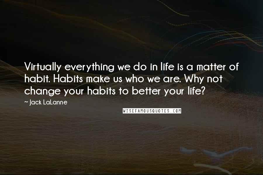 Jack LaLanne Quotes: Virtually everything we do in life is a matter of habit. Habits make us who we are. Why not change your habits to better your life?