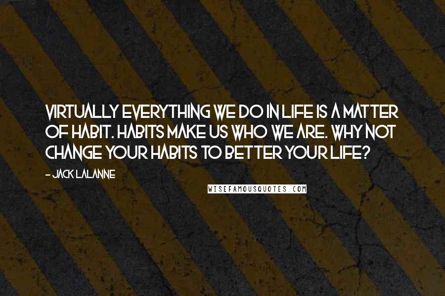 Jack LaLanne Quotes: Virtually everything we do in life is a matter of habit. Habits make us who we are. Why not change your habits to better your life?