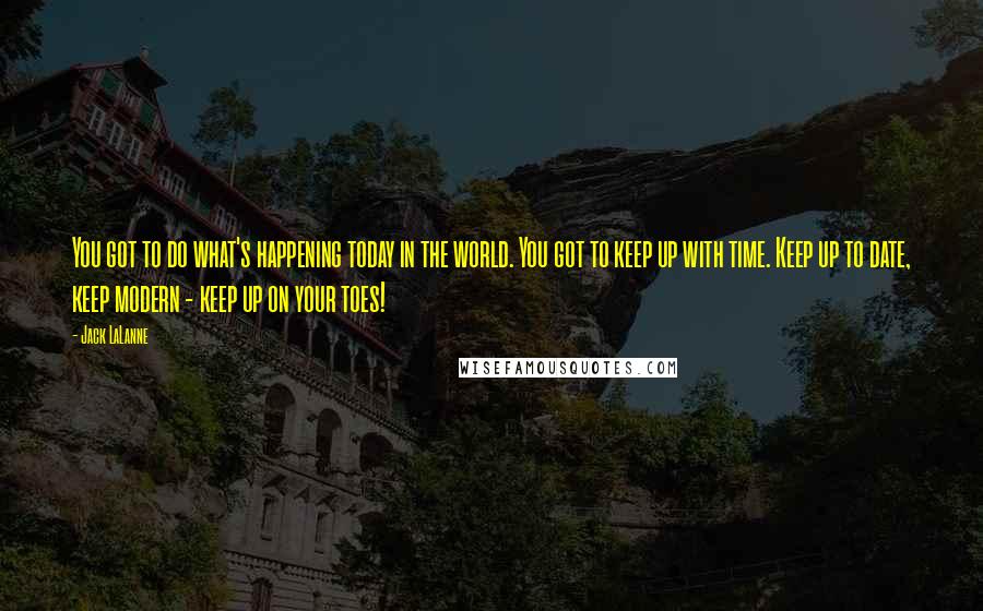 Jack LaLanne Quotes: You got to do what's happening today in the world. You got to keep up with time. Keep up to date, keep modern - keep up on your toes!