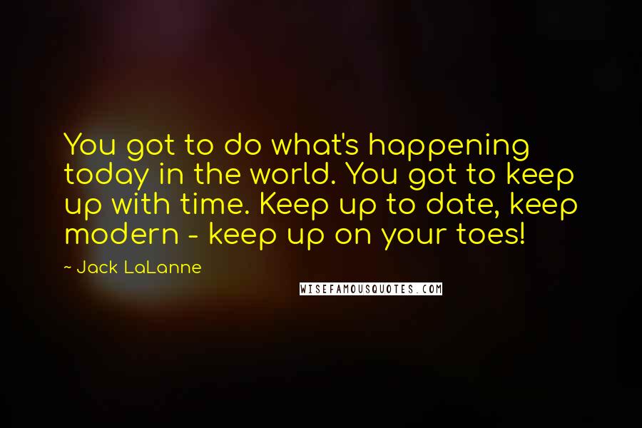 Jack LaLanne Quotes: You got to do what's happening today in the world. You got to keep up with time. Keep up to date, keep modern - keep up on your toes!