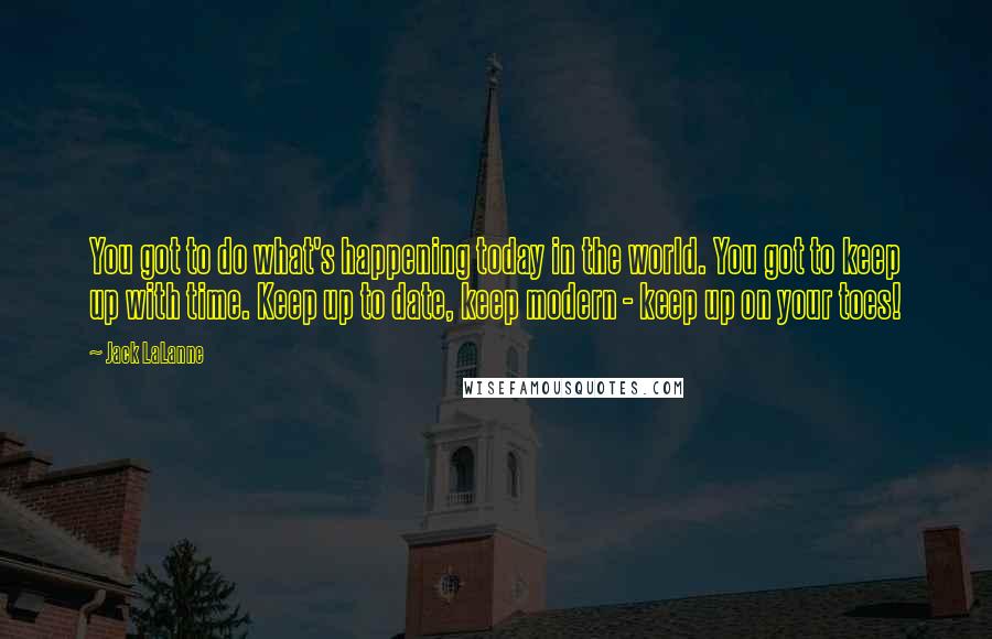 Jack LaLanne Quotes: You got to do what's happening today in the world. You got to keep up with time. Keep up to date, keep modern - keep up on your toes!