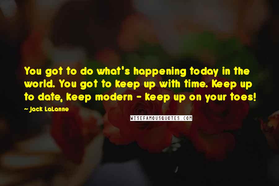 Jack LaLanne Quotes: You got to do what's happening today in the world. You got to keep up with time. Keep up to date, keep modern - keep up on your toes!