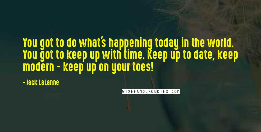 Jack LaLanne Quotes: You got to do what's happening today in the world. You got to keep up with time. Keep up to date, keep modern - keep up on your toes!