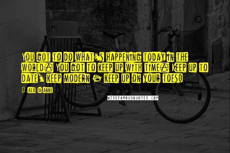 Jack LaLanne Quotes: You got to do what's happening today in the world. You got to keep up with time. Keep up to date, keep modern - keep up on your toes!