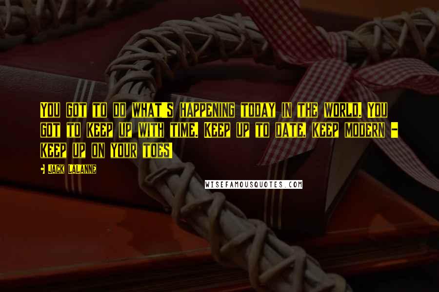 Jack LaLanne Quotes: You got to do what's happening today in the world. You got to keep up with time. Keep up to date, keep modern - keep up on your toes!