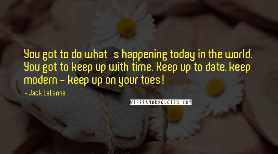 Jack LaLanne Quotes: You got to do what's happening today in the world. You got to keep up with time. Keep up to date, keep modern - keep up on your toes!