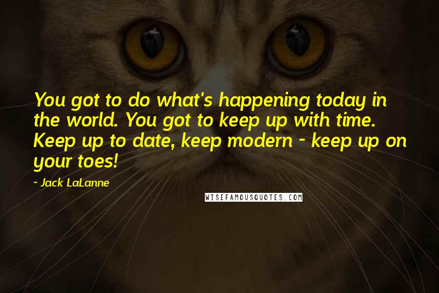 Jack LaLanne Quotes: You got to do what's happening today in the world. You got to keep up with time. Keep up to date, keep modern - keep up on your toes!