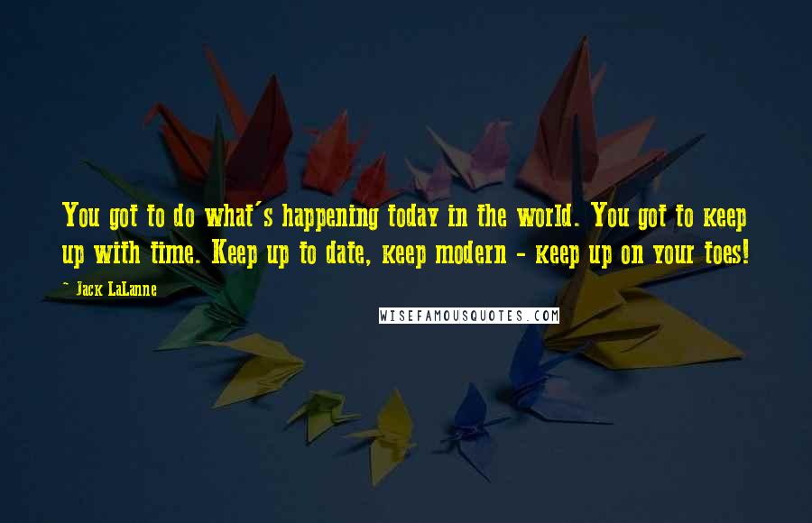 Jack LaLanne Quotes: You got to do what's happening today in the world. You got to keep up with time. Keep up to date, keep modern - keep up on your toes!