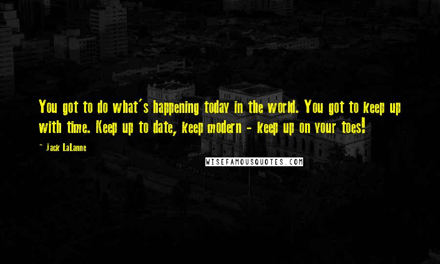 Jack LaLanne Quotes: You got to do what's happening today in the world. You got to keep up with time. Keep up to date, keep modern - keep up on your toes!